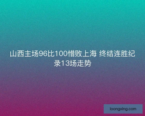 山西主场96比100惜败上海 终结连胜纪录13场走势 山西主场96比100惜败上海 终结连胜纪录13场走势