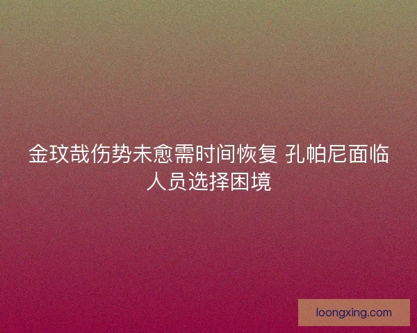 金玟哉伤势未愈需时间恢复 孔帕尼面临人员选择困境 金玟哉伤势未愈需时间恢复 孔帕尼面临人员选择困境
