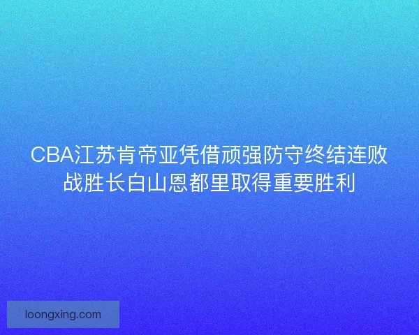 CBA江苏肯帝亚凭借顽强防守终结连败战胜长白山恩都里取得重要胜利