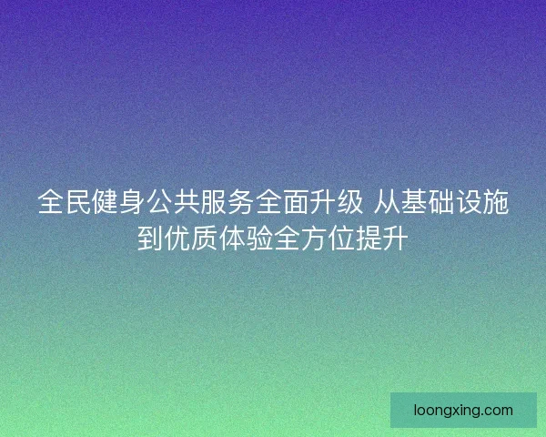 全民健身公共服务全面升级 从基础设施到优质体验全方位提升