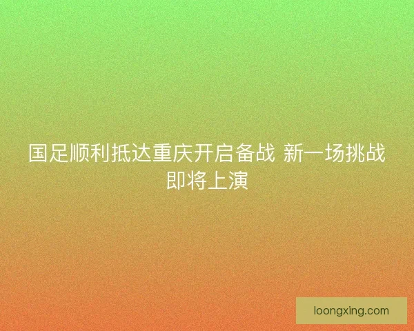 国足顺利抵达重庆开启备战 新一场挑战即将上演