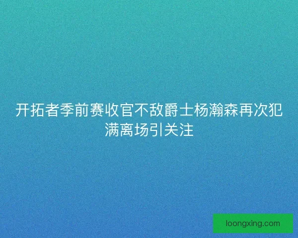 开拓者季前赛收官不敌爵士杨瀚森再次犯满离场引关注