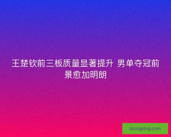 王楚钦前三板质量显著提升 男单夺冠前景愈加明朗