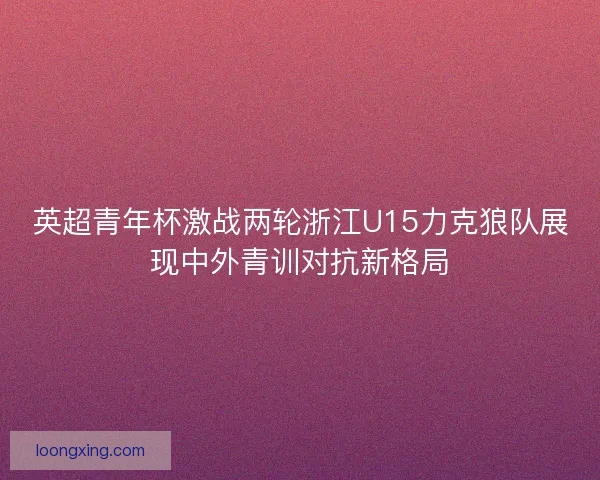 英超青年杯激战两轮浙江U15力克狼队展现中外青训对抗新格局