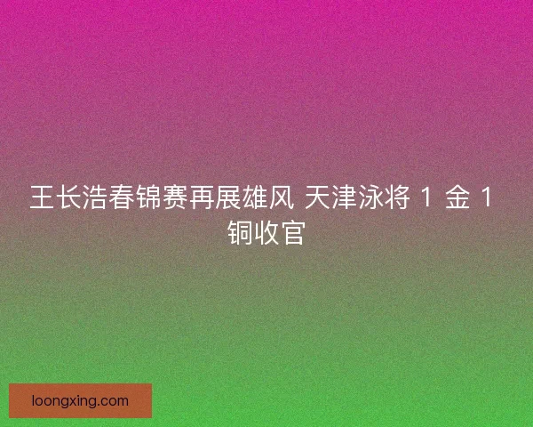 王长浩春锦赛再展雄风 天津泳将 1 金 1 铜收官