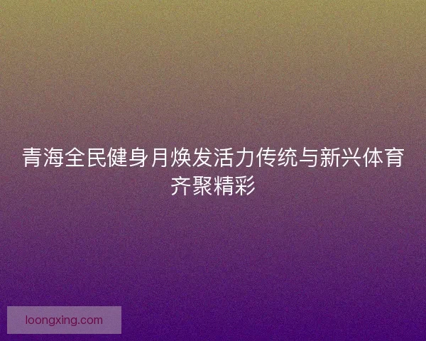 青海全民健身月焕发活力传统与新兴体育齐聚精彩