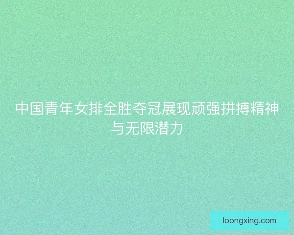 中国青年女排全胜夺冠展现顽强拼搏精神与无限潜力