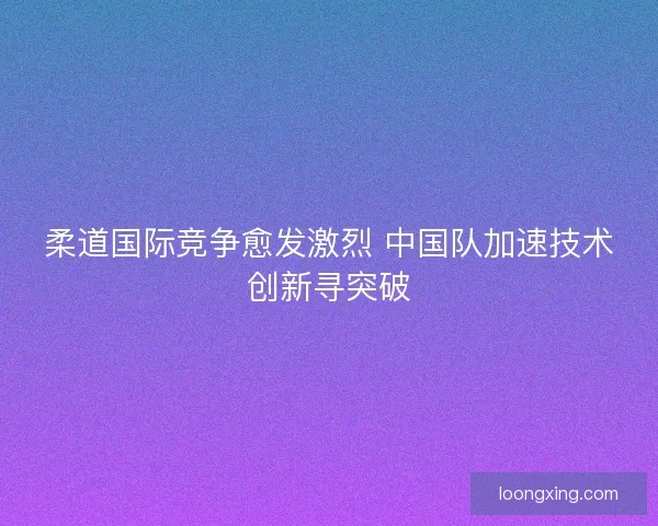 柔道国际竞争愈发激烈 中国队加速技术创新寻突破