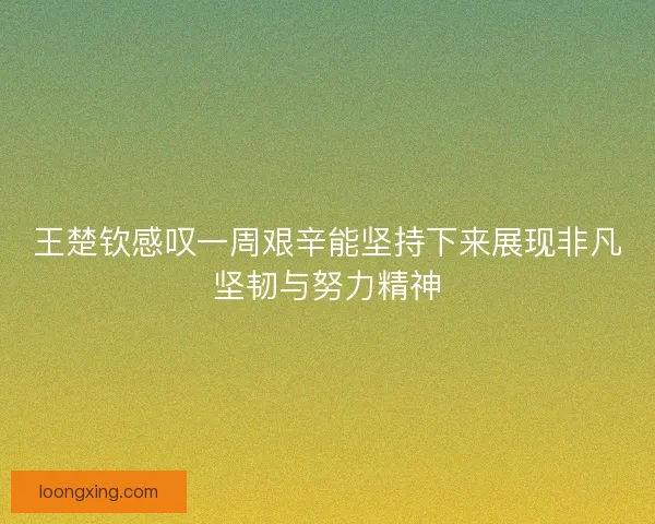 王楚钦感叹一周艰辛能坚持下来展现非凡坚韧与努力精神