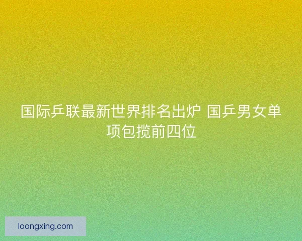 国际乒联最新世界排名出炉 国乒男女单项包揽前四位